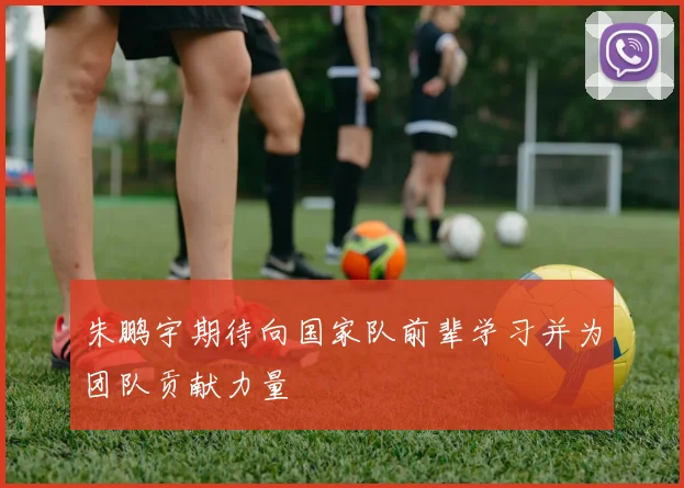 朱鹏宇期待向国家队前辈学习并为团队贡献力量