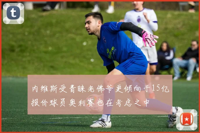 内维斯受青睐老佛爷更倾向于15亿报价球员奥利赛也在考虑之中