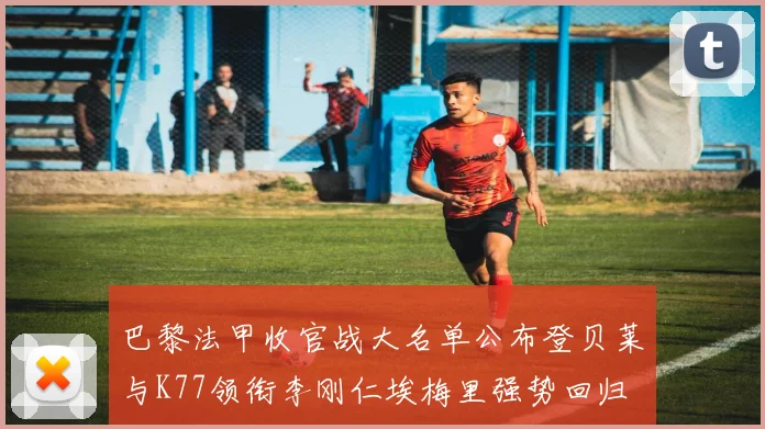 巴黎法甲收官战大名单公布登贝莱与K77领衔李刚仁埃梅里强势回归